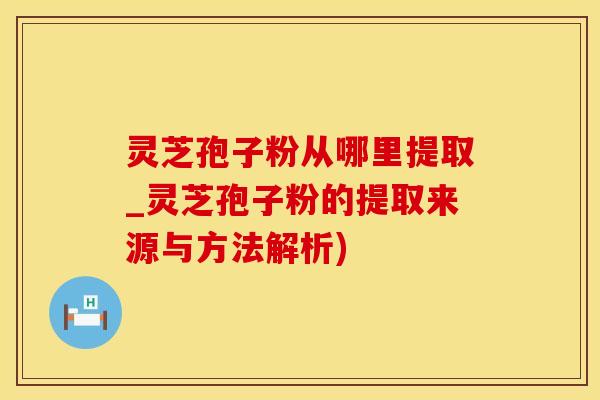 灵芝孢子粉从哪里提取_灵芝孢子粉的提取来源与方法解析)