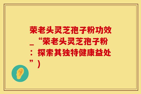 荣老头灵芝孢子粉功效_“荣老头灵芝孢子粉：探索其独特健康益处”)