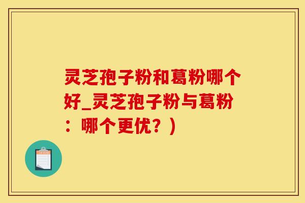 灵芝孢子粉和葛粉哪个好_灵芝孢子粉与葛粉：哪个更优？)