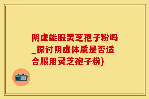 阴虚能服灵芝孢子粉吗_探讨阴虚体质是否适合服用灵芝孢子粉)