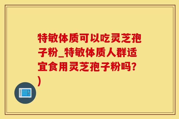 特敏体质可以吃灵芝孢子粉_特敏体质人群适宜食用灵芝孢子粉吗？)