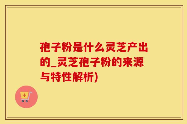 孢子粉是什么灵芝产出的_灵芝孢子粉的来源与特性解析)