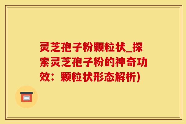 灵芝孢子粉颗粒状_探索灵芝孢子粉的神奇功效：颗粒状形态解析)