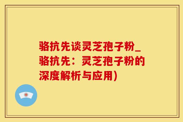 骆抗先谈灵芝孢子粉_骆抗先：灵芝孢子粉的深度解析与应用)