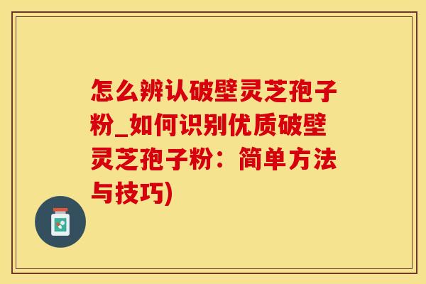 怎么辨认破壁灵芝孢子粉_如何识别优质破壁灵芝孢子粉：简单方法与技巧)