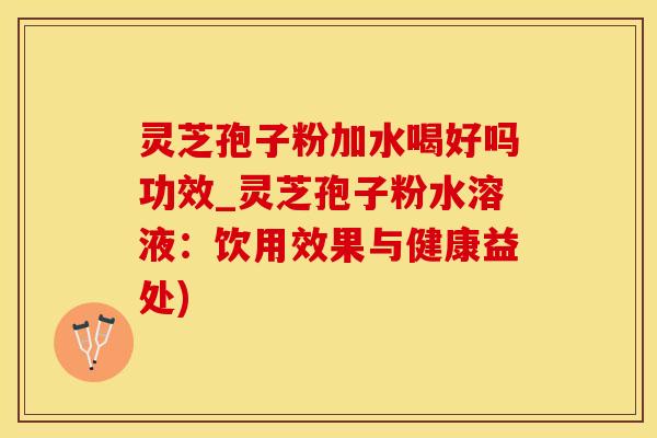 灵芝孢子粉加水喝好吗功效_灵芝孢子粉水溶液：饮用效果与健康益处)