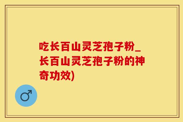 吃长百山灵芝孢子粉_长百山灵芝孢子粉的神奇功效)