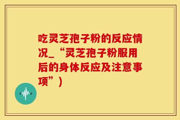 吃灵芝孢子粉的反应情况_“灵芝孢子粉服用后的身体反应及注意事项”)