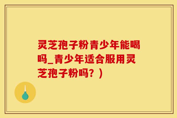 灵芝孢子粉青少年能喝吗_青少年适合服用灵芝孢子粉吗？)