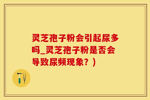 灵芝孢子粉会引起尿多吗_灵芝孢子粉是否会导致尿频现象？)
