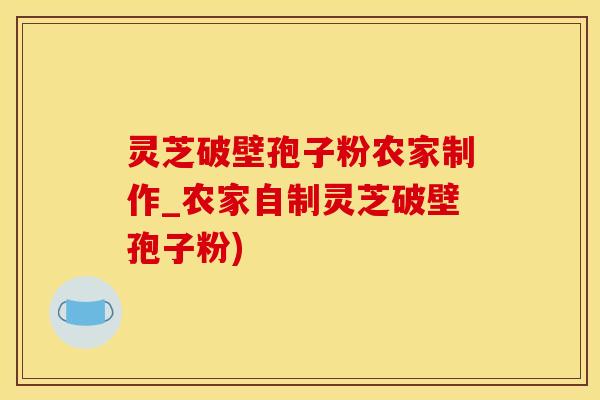 灵芝破壁孢子粉农家制作_农家自制灵芝破壁孢子粉)