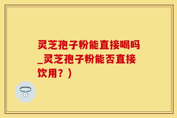 灵芝孢子粉能直接喝吗_灵芝孢子粉能否直接饮用？)