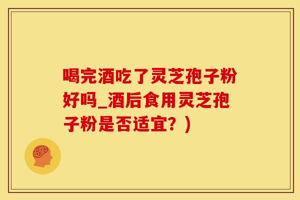 喝完酒吃了灵芝孢子粉好吗_酒后食用灵芝孢子粉是否适宜？)