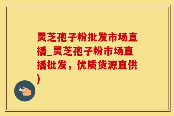 灵芝孢子粉批发市场直播_灵芝孢子粉市场直播批发，优质货源直供)