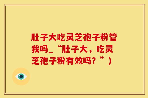 肚子大吃灵芝孢子粉管我吗_“肚子大，吃灵芝孢子粉有效吗？”)