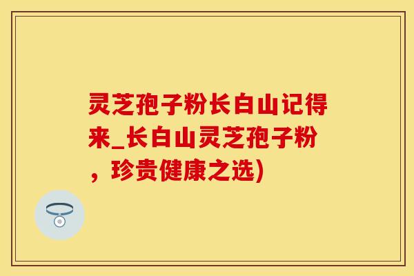 灵芝孢子粉长白山记得来_长白山灵芝孢子粉，珍贵健康之选)