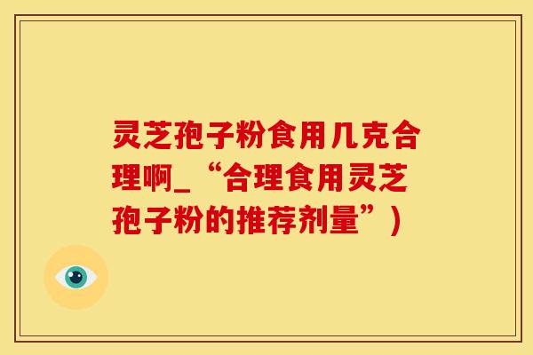 灵芝孢子粉食用几克合理啊_“合理食用灵芝孢子粉的推荐剂量”)