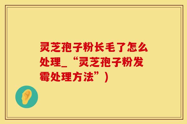 灵芝孢子粉长毛了怎么处理_“灵芝孢子粉发霉处理方法”)