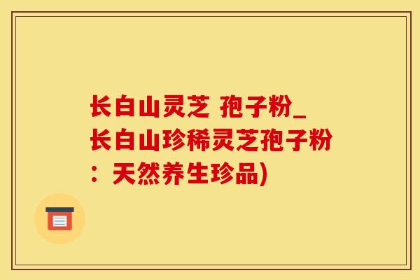 长白山灵芝 孢子粉_长白山珍稀灵芝孢子粉：天然养生珍品)