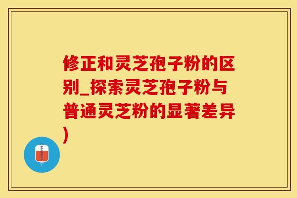 修正和灵芝孢子粉的区别_探索灵芝孢子粉与普通灵芝粉的显著差异)