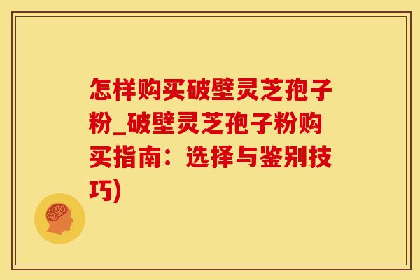 怎样购买破壁灵芝孢子粉_破壁灵芝孢子粉购买指南：选择与鉴别技巧)