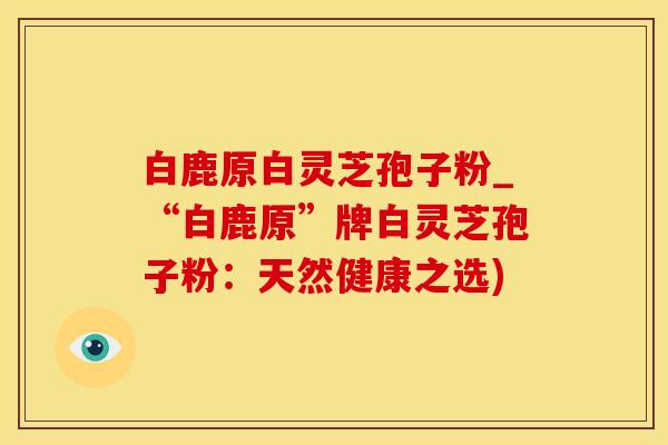 白鹿原白灵芝孢子粉_“白鹿原”牌白灵芝孢子粉：天然健康之选)