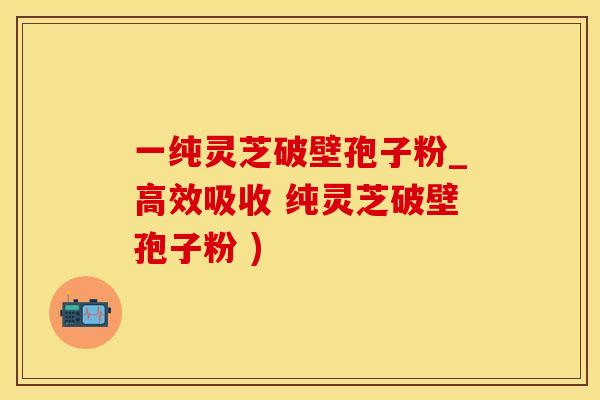 一纯灵芝破壁孢子粉_高效吸收 纯灵芝破壁孢子粉 )