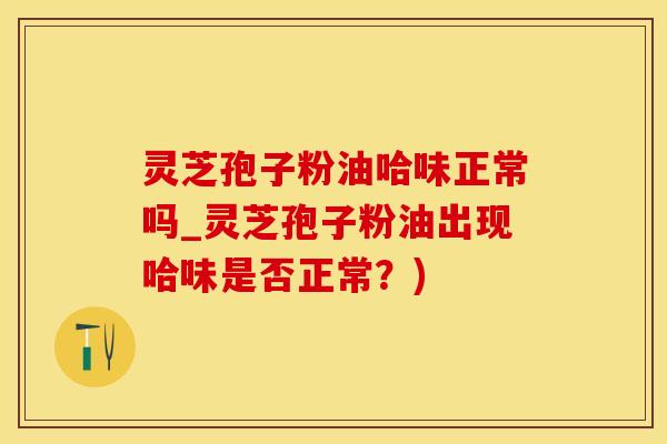 灵芝孢子粉油哈味正常吗_灵芝孢子粉油出现哈味是否正常？)