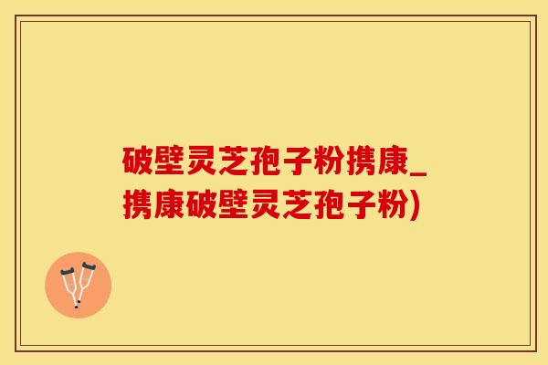 破壁灵芝孢子粉携康_携康破壁灵芝孢子粉)