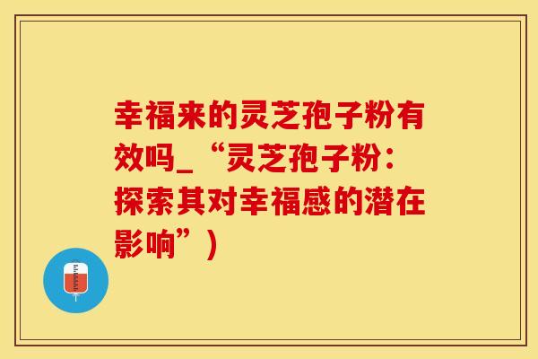 幸福来的灵芝孢子粉有效吗_“灵芝孢子粉：探索其对幸福感的潜在影响”)