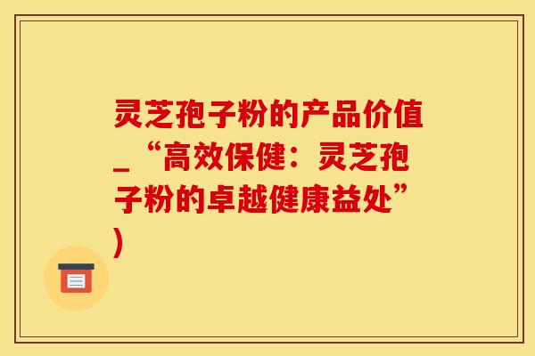 灵芝孢子粉的产品价值_“高效保健：灵芝孢子粉的卓越健康益处”)