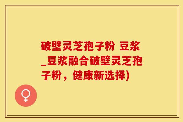 破壁灵芝孢子粉 豆浆_豆浆融合破壁灵芝孢子粉，健康新选择)