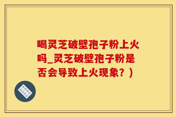 喝灵芝破壁孢子粉上火吗_灵芝破壁孢子粉是否会导致上火现象？)