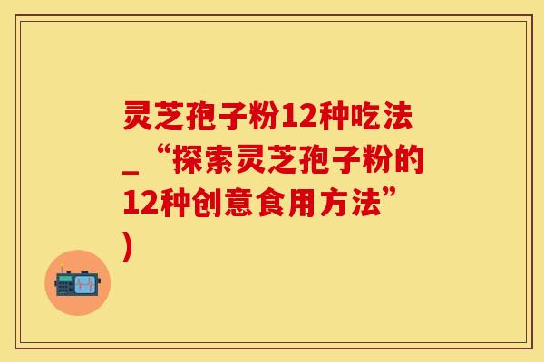 灵芝孢子粉12种吃法_“探索灵芝孢子粉的12种创意食用方法”)
