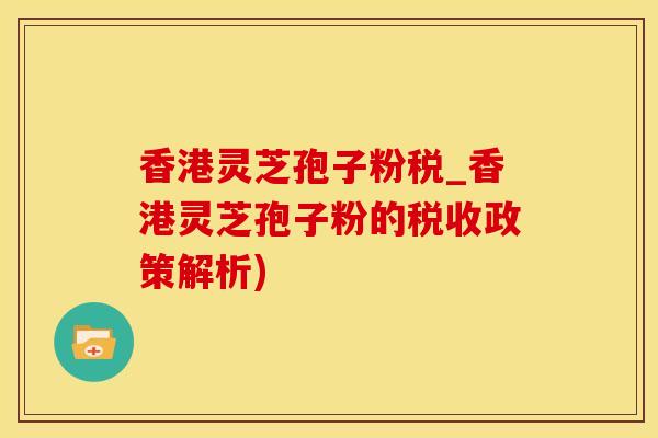 香港灵芝孢子粉税_香港灵芝孢子粉的税收政策解析)