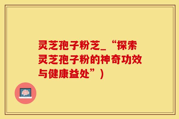 灵芝孢子粉芝_“探索灵芝孢子粉的神奇功效与健康益处”)