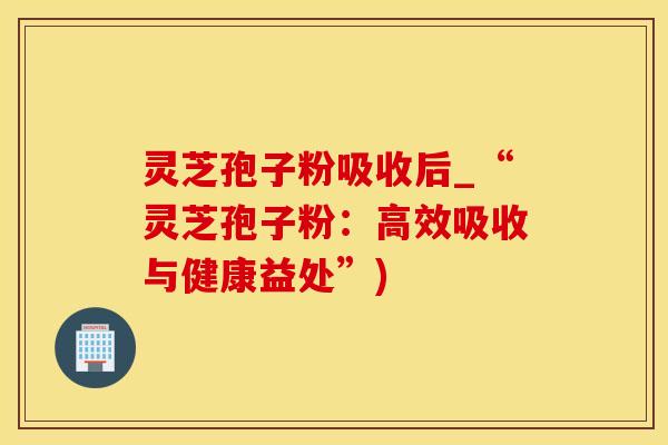 灵芝孢子粉吸收后_“灵芝孢子粉：高效吸收与健康益处”)