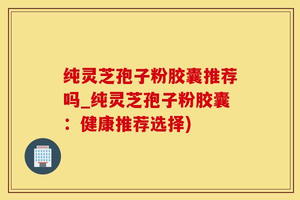 纯灵芝孢子粉胶囊推荐吗_纯灵芝孢子粉胶囊：健康推荐选择)