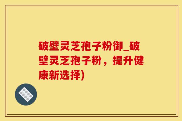 破壁灵芝孢子粉御_破壁灵芝孢子粉，提升健康新选择)