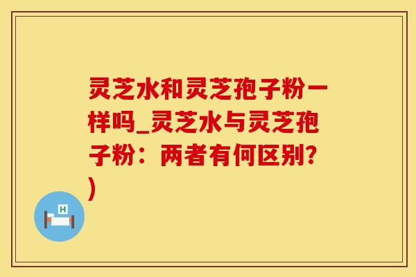 灵芝水和灵芝孢子粉一样吗_灵芝水与灵芝孢子粉：两者有何区别？)
