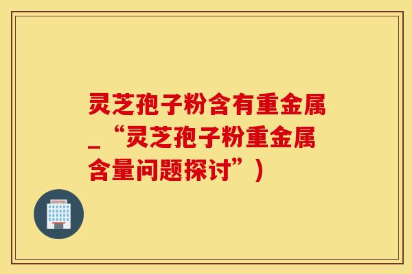 灵芝孢子粉含有重金属_“灵芝孢子粉重金属含量问题探讨”)