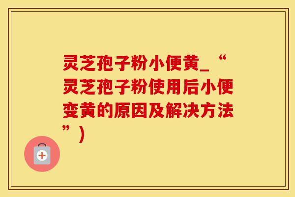 灵芝孢子粉小便黄_“灵芝孢子粉使用后小便变黄的原因及解决方法”)