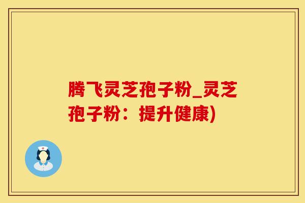腾飞灵芝孢子粉_灵芝孢子粉：提升健康)