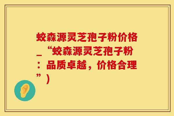 蛟森源灵芝孢子粉价格_“蛟森源灵芝孢子粉：品质卓越，价格合理”)