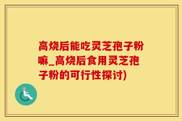 高烧后能吃灵芝孢子粉嘛_高烧后食用灵芝孢子粉的可行性探讨)
