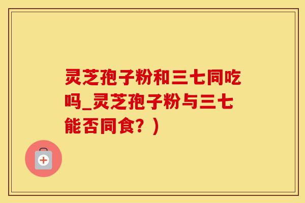 灵芝孢子粉和三七同吃吗_灵芝孢子粉与三七能否同食？)
