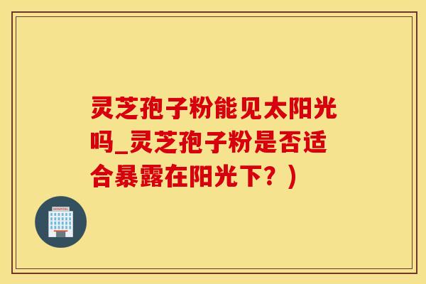 灵芝孢子粉能见太阳光吗_灵芝孢子粉是否适合暴露在阳光下？)