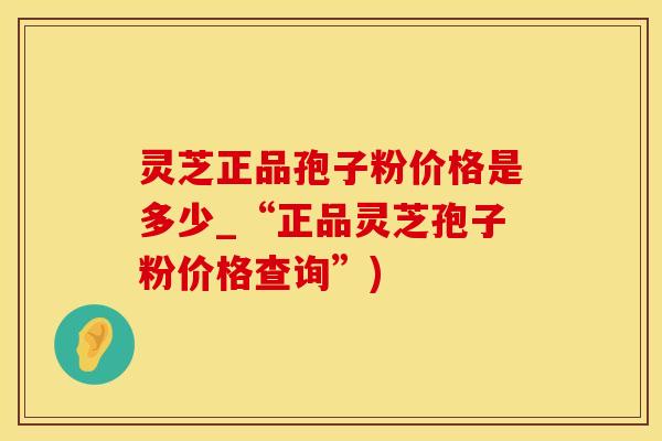 灵芝正品孢子粉价格是多少_“正品灵芝孢子粉价格查询”)