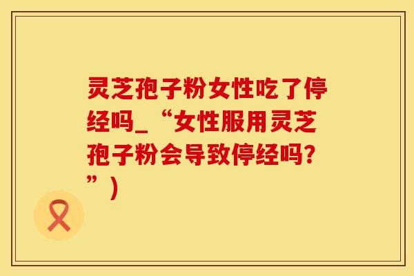 灵芝孢子粉女性吃了停经吗_“女性服用灵芝孢子粉会导致停经吗？”)