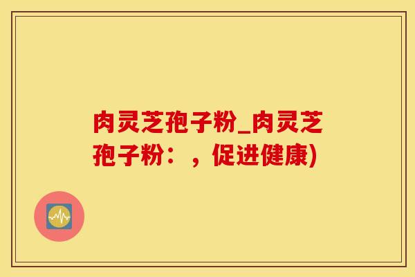 肉灵芝孢子粉_肉灵芝孢子粉：，促进健康)